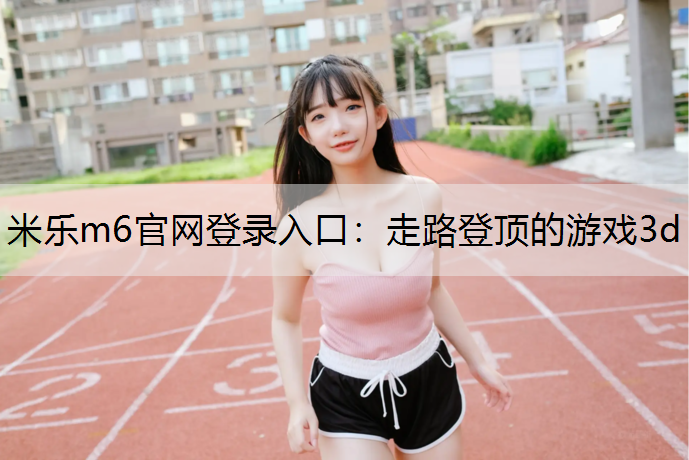 <strong>米乐m6官网登录入口：走路登顶的游戏3d</strong>